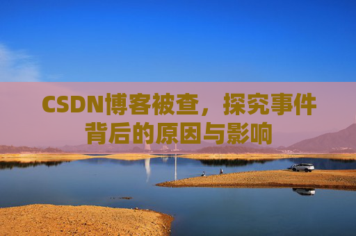CSDN博客被查,探究事件背后的原因与影响